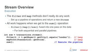 Copyright © 2012, Oracle and/or its affiliates. All rights reserved.26
Stream Overview
§  The filter and map methods don’t really do any work
–  Set up a pipeline of operations and return a new Stream
§  All work happens when we get to the sum() operation
–  filter()/map()/sum() fused into one pass on the data
§  For both sequential and parallel pipelines
Execution
int sum = transactions.stream().
filter(t -> t.getBuyer().getCity().equals(“London”)). // Lazy
mapToInt(Transaction::getPrice). // Lazy
sum(); // Execute the pipeline
 