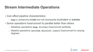 Copyright © 2012, Oracle and/or its affiliates. All rights reserved.29
Stream Intermediate Operations
§  Can affect pipeline characteristics
–  map() preserves SIZED but not necessarily DISTINCT or SORTED
§  Some operations fuse/convert to parallel better than others
–  Stateless operations (map, filter) fuse/convert perfectly
–  Stateful operations (sorted, distint, limit) fuse/convert to varying
degrees
 