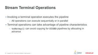 Copyright © 2012, Oracle and/or its affiliates. All rights reserved.30
Stream Terminal Operations
§  Invoking a terminal operation executes the pipeline
–  All operations can execute sequentially or in parallel
§  Terminal operations can take advantage of pipeline characteristics
–  toArray() can avoid copying for SIZED pipelines by allocating in
advance
 