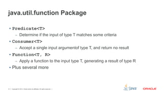 Copyright © 2012, Oracle and/or its affiliates. All rights reserved.31
java.util.function Package
§  Predicate<T>
–  Determine if the input of type T matches some criteria
§  Consumer<T>
–  Accept a single input argumentof type T, and return no result
§  Function<T, R>
–  Apply a function to the input type T, generating a result of type R
§  Plus several more
 