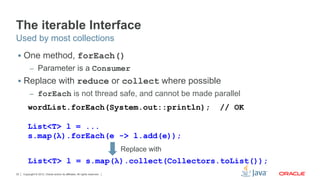 Copyright © 2012, Oracle and/or its affiliates. All rights reserved.32
The iterable Interface
§  One method, forEach()
–  Parameter is a Consumer
§  Replace with reduce or collect where possible
–  forEach is not thread safe, and cannot be made parallel
Used by most collections
wordList.forEach(System.out::println); // OK
List<T> l = ...
s.map(λ).forEach(e -> l.add(e));
Replace with
List<T> l = s.map(λ).collect(Collectors.toList());
 