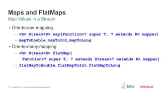 Copyright © 2012, Oracle and/or its affiliates. All rights reserved.33
Maps and FlatMaps
§  One-to-one mapping
–  <R> Stream<R> map(Function<? super T, ? extends R> mapper)
–  mapToDouble, mapToInt, mapToLong
§  One-to-many mapping
–  <R> Stream<R> flatMap(
Function<? super T, ? extends Stream<? extends R> mapper)
–  flatMapToDouble, flatMapToInt, flatMapToLong
Map Values in a Stream
 