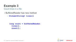 Copyright © 2012, Oracle and/or its affiliates. All rights reserved.36
Example 3
§  BufferedReader has new method
–  Stream<String> lines()
Count lines in a file
long count = bufferedReader.
lines().
count();
 