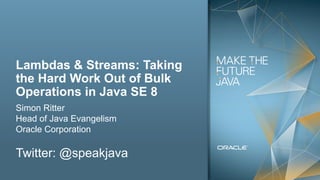Copyright © 2012, Oracle and/or its affiliates. All rights reserved.2
Lambdas & Streams: Taking
the Hard Work Out of Bulk
Operations in Java SE 8
Simon Ritter
Head of Java Evangelism
Oracle Corporation
Twitter: @speakjava
 
