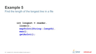 Copyright © 2012, Oracle and/or its affiliates. All rights reserved.38
Example 5
Find the length of the longest line in a file
int longest = reader.
lines().
mapToInt(String::length).
max().
getAsInt();
 