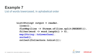 Copyright © 2012, Oracle and/or its affiliates. All rights reserved.40
Example 7
List of words lowercased, in aphabetical order
List<String> output = reader.
lines().
flatMap(line -> Stream.of(line.split(REGEXP))).
filter(word -> word.length() > 0).
map(String::toLowerCase).
sorted().
collect(Collectors.toList());
 