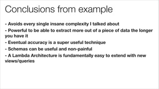 Conclusions from example
- Avoids every single insane complexity I talked about
- Powerful to be able to extract more out of a piece of data the longer
you have it
- Eventual accuracy is a super useful technique
- Schemas can be useful and non-painful
- A Lambda Architecture is fundamentally easy to extend with new
views/queries
 