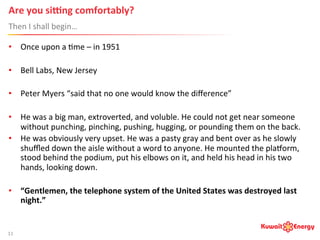 Are	
  you	
  siUng	
  comfortably?	
   	
  	
  
Then	
  I	
  shall	
  begin…	
  
11	
  
•  Once	
  upon	
  a	
  :me	
  –	
  in	
  1951	
  
•  Bell	
  Labs,	
  New	
  Jersey	
  
•  Peter	
  Myers	
  “said	
  that	
  no	
  one	
  would	
  know	
  the	
  diﬀerence”	
  
•  He	
  was	
  a	
  big	
  man,	
  extroverted,	
  and	
  voluble.	
  He	
  could	
  not	
  get	
  near	
  someone	
  
without	
  punching,	
  pinching,	
  pushing,	
  hugging,	
  or	
  pounding	
  them	
  on	
  the	
  back.	
  	
  
•  He	
  was	
  obviously	
  very	
  upset.	
  He	
  was	
  a	
  pasty	
  gray	
  and	
  bent	
  over	
  as	
  he	
  slowly	
  
shuﬄed	
  down	
  the	
  aisle	
  without	
  a	
  word	
  to	
  anyone.	
  He	
  mounted	
  the	
  plamorm,	
  
stood	
  behind	
  the	
  podium,	
  put	
  his	
  elbows	
  on	
  it,	
  and	
  held	
  his	
  head	
  in	
  his	
  two	
  
hands,	
  looking	
  down.	
  
•  “Gentlemen,	
  the	
  telephone	
  system	
  of	
  the	
  United	
  States	
  was	
  destroyed	
  last	
  
night.”	
  	
  
 