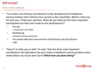 S;ll	
  Comfy? 	
  	
  
Then	
  I	
  shall	
  con:nue.	
  
12	
  
•  “I’ve	
  made	
  a	
  list	
  of	
  those	
  contribu:ons	
  to	
  the	
  development	
  of	
  telephonic	
  
communica:ons	
  that	
  I	
  believe	
  have	
  earned	
  us	
  this	
  reputa:on.	
  Before	
  I	
  share	
  my	
  
list	
  with	
  you,	
  I’d	
  like	
  your	
  opinions.	
  What	
  do	
  you	
  think	
  are	
  the	
  most	
  important	
  
contribu:ons	
  we	
  have	
  ever	
  made	
  to	
  this	
  development?”	
  
•  The	
  dial	
  	
  
–	
  introduced	
  in	
  the	
  1930s	
  
•  Mul:plexing	
  	
  
–	
  between	
  the	
  two	
  world	
  wars	
  
•  The	
  coaxial	
  cable	
  that	
  connected	
  the	
  United	
  States	
  and	
  Great	
  Britain	
  	
  
-­‐	
  1882	
  
•  “Doesn’t	
  it	
  strike	
  you	
  as	
  odd,”	
  he	
  said,	
  “that	
  the	
  three	
  most	
  important	
  
contribu:ons	
  this	
  laboratory	
  has	
  ever	
  made	
  to	
  telephonic	
  communica:ons	
  were	
  
made	
  before	
  any	
  of	
  you	
  were	
  born?	
  What	
  have	
  you	
  been	
  doing?”	
  	
  
 
