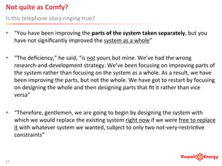 Not	
  quite	
  as	
  Comfy? 	
  	
  
Is	
  this	
  telephone	
  story	
  ringing	
  true?	
  
13	
  
•  “You	
  have	
  been	
  improving	
  the	
  parts	
  of	
  the	
  system	
  taken	
  separately,	
  but	
  you	
  
have	
  not	
  signiﬁcantly	
  improved	
  the	
  system	
  as	
  a	
  whole”	
  
•  “The	
  deﬁciency,”	
  he	
  said,	
  “is	
  not	
  yours	
  but	
  mine.	
  We’ve	
  had	
  the	
  wrong	
  
research-­‐and-­‐development	
  strategy.	
  We’ve	
  been	
  focusing	
  on	
  improving	
  parts	
  of	
  
the	
  system	
  rather	
  than	
  focusing	
  on	
  the	
  system	
  as	
  a	
  whole.	
  As	
  a	
  result,	
  we	
  have	
  
been	
  improving	
  the	
  parts,	
  but	
  not	
  the	
  whole.	
  We	
  have	
  got	
  to	
  restart	
  by	
  focusing	
  
on	
  designing	
  the	
  whole	
  and	
  then	
  designing	
  parts	
  that	
  ﬁt	
  it	
  rather	
  than	
  vice	
  
versa”	
  
•  “Therefore,	
  gentlemen,	
  we	
  are	
  going	
  to	
  begin	
  by	
  designing	
  the	
  system	
  with	
  
which	
  we	
  would	
  replace	
  the	
  exis:ng	
  system	
  right	
  now	
  if	
  we	
  were	
  free	
  to	
  replace	
  
it	
  with	
  whatever	
  system	
  we	
  wanted,	
  subject	
  to	
  only	
  two	
  not-­‐very-­‐restric:ve	
  
constraints”	
  
 