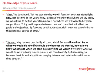 On	
  the	
  edge	
  of	
  your	
  seat? 	
  	
  
What	
  are	
  the	
  two	
  constraints?	
  
14	
  
•  “First,”	
  he	
  con:nued,	
  “let	
  me	
  explain	
  why	
  we	
  will	
  focus	
  on	
  what	
  we	
  want	
  right	
  
now,	
  not	
  out	
  ﬁve	
  or	
  ten	
  years.	
  Why?	
  Because	
  we	
  know	
  that	
  where	
  we	
  say	
  today	
  
we	
  would	
  like	
  to	
  be	
  ﬁve	
  years	
  from	
  now	
  is	
  not	
  where	
  we	
  will	
  want	
  to	
  be	
  when	
  
we	
  get	
  there.	
  Things	
  will	
  happen	
  between	
  now	
  and	
  then	
  that	
  will	
  aﬀect	
  our	
  
goals	
  and	
  objec:ves.	
  By	
  focusing	
  on	
  what	
  we	
  want	
  right	
  now,	
  we	
  can	
  eliminate	
  
that	
  poten:al	
  source	
  of	
  error.”	
  
•  “Second,	
  why	
  remove	
  prac:cally	
  all	
  constraints?	
  Because	
  if	
  we	
  don’t	
  know	
  
what	
  we	
  would	
  do	
  now	
  if	
  we	
  could	
  do	
  whatever	
  we	
  wanted,	
  how	
  can	
  we	
  
know	
  what	
  to	
  do	
  when	
  we	
  can’t	
  do	
  everything	
  we	
  want?	
  If	
  we	
  knew	
  what	
  we	
  
would	
  do	
  with	
  virtually	
  no	
  constraints,	
  we	
  could	
  modify	
  it,	
  if	
  necessary,	
  to	
  
become	
  feasible	
  and	
  adapt	
  it	
  to	
  changing	
  internal	
  and	
  external	
  condi:ons	
  as	
  
:me	
  goes	
  on.”	
  
 
