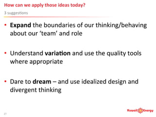 How	
  can	
  we	
  apply	
  those	
  ideas	
  today?	
  
3	
  sugges:ons	
  
27	
  
•  Expand	
  the	
  boundaries	
  of	
  our	
  thinking/behaving	
  
about	
  our	
  ‘team’	
  and	
  role	
  
•  Understand	
  varia;on	
  and	
  use	
  the	
  quality	
  tools	
  
where	
  appropriate	
  
•  Dare	
  to	
  dream	
  –	
  and	
  use	
  idealized	
  design	
  and	
  
divergent	
  thinking	
  
 