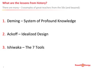 What	
  are	
  the	
  lessons	
  from	
  history?	
  
There	
  are	
  many	
  –	
  3	
  examples	
  of	
  great	
  teachers	
  from	
  the	
  50s	
  (and	
  beyond):	
  
7	
  
1.  Deming	
  –	
  System	
  of	
  Profound	
  Knowledge	
  
2.  Ackoﬀ	
  –	
  Idealized	
  Design	
  
3.  Ishiwaka	
  –	
  The	
  7	
  Tools	
  
 
