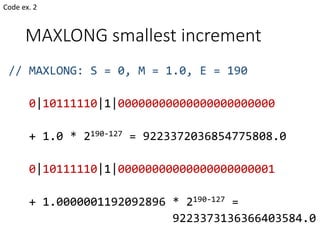 MAXLONG smallest increment
// MAXLONG: S = 0, M = 1.0, E = 190
0|10111110|1|00000000000000000000000
+ 1.0 * 2190-127 = 9223372036854775808.0
0|10111110|1|00000000000000000000001
+ 1.0000001192092896 * 2190-127 =
9223373136366403584.0
Code ex. 2
 