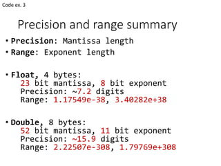Precision and range summary
• Precision: Mantissa length
• Range: Exponent length
• Float, 4 bytes:
23 bit mantissa, 8 bit exponent
Precision: ~7.2 digits
Range: 1.17549e-38, 3.40282e+38
• Double, 8 bytes:
52 bit mantissa, 11 bit exponent
Precision: ~15.9 digits
Range: 2.22507e-308, 1.79769e+308
Code ex. 3
 