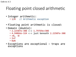 Floating point closed arithmetic
• Integer arithmetic:
• 1/0 // Arithmetic exception
• Floating point arithmetic is closed:
• Domain (double):
• 2.22507e-308 <-> 1.79769e+308
• 4.94066e-324 <-> just beneath 2.22507e-308
• +0, -0
• Inf
• NaN
• Exceptions are exceptional – traps are
exceptions
Code ex. 4, 5
 