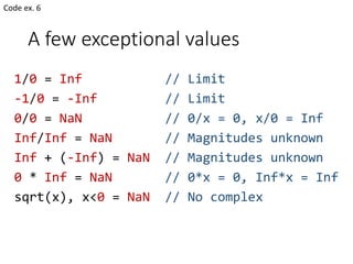 A few exceptional values
1/0 = Inf // Limit
-1/0 = -Inf // Limit
0/0 = NaN // 0/x = 0, x/0 = Inf
Inf/Inf = NaN // Magnitudes unknown
Inf + (-Inf) = NaN // Magnitudes unknown
0 * Inf = NaN // 0*x = 0, Inf*x = Inf
sqrt(x), x<0 = NaN // No complex
Code ex. 6
 