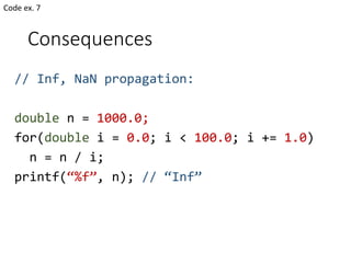 Consequences
// Inf, NaN propagation:
double n = 1000.0;
for(double i = 0.0; i < 100.0; i += 1.0)
n = n / i;
printf(“%f”, n); // “Inf”
Code ex. 7
 