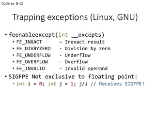 Trapping exceptions (Linux, GNU)
• feenableexcept(int __excepts)
• FE_INXACT – Inexact result
• FE_DIVBYZERO - Division by zero
• FE_UNDERFLOW - Underflow
• FE_OVERFLOW - Overflow
• FE_INVALID - Invalid operand
• SIGFPE Not exclusive to floating point:
• int i = 0; int j = 1; j/i // Receives SIGFPE!
Code ex. 8-12
 