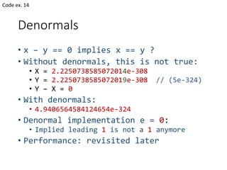 Denormals
• x – y == 0 implies x == y ?
• Without denormals, this is not true:
• X = 2.2250738585072014e-308
• Y = 2.2250738585072019e-308 // (5e-324)
• Y – X = 0
• With denormals:
• 4.9406564584124654e-324
• Denormal implementation e = 0:
• Implied leading 1 is not a 1 anymore
• Performance: revisited later
Code ex. 14
 