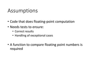 Assumptions
• Code that does floating-point computation
• Needs tests to ensure:
• Correct results
• Handling of exceptional cases
• A function to compare floating point numbers is
required
 