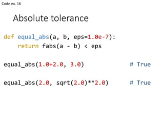 Absolute tolerance
def equal_abs(a, b, eps=1.0e-7):
return fabs(a - b) < eps
equal_abs(1.0+2.0, 3.0) # True
equal_abs(2.0, sqrt(2.0)**2.0) # True
Code ex. 16
 
