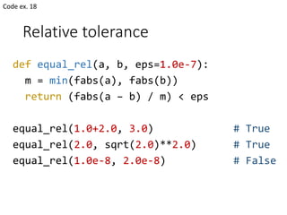 Relative tolerance
def equal_rel(a, b, eps=1.0e-7):
m = min(fabs(a), fabs(b))
return (fabs(a – b) / m) < eps
equal_rel(1.0+2.0, 3.0) # True
equal_rel(2.0, sqrt(2.0)**2.0) # True
equal_rel(1.0e-8, 2.0e-8) # False
Code ex. 18
 
