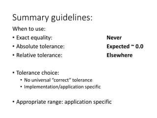 Summary guidelines:
When to use:
• Exact equality: Never
• Absolute tolerance: Expected ~ 0.0
• Relative tolerance: Elsewhere
• Tolerance choice:
• No universal “correct” tolerance
• Implementation/application specific
• Appropriate range: application specific
 