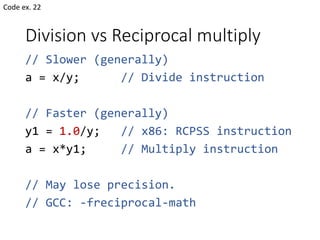 Division vs Reciprocal multiply
// Slower (generally)
a = x/y; // Divide instruction
// Faster (generally)
y1 = 1.0/y; // x86: RCPSS instruction
a = x*y1; // Multiply instruction
// May lose precision.
// GCC: -freciprocal-math
Code ex. 22
 