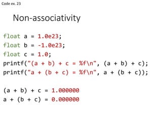 Non-associativity
float a = 1.0e23;
float b = -1.0e23;
float c = 1.0;
printf("(a + b) + c = %fn", (a + b) + c);
printf("a + (b + c) = %fn", a + (b + c));
(a + b) + c = 1.000000
a + (b + c) = 0.000000
Code ex. 23
 