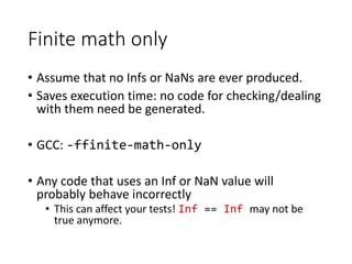 Finite math only
• Assume that no Infs or NaNs are ever produced.
• Saves execution time: no code for checking/dealing
with them need be generated.
• GCC: -ffinite-math-only
• Any code that uses an Inf or NaN value will
probably behave incorrectly
• This can affect your tests! Inf == Inf may not be
true anymore.
 
