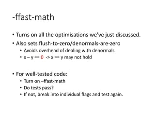 -ffast-math
• Turns on all the optimisations we’ve just discussed.
• Also sets flush-to-zero/denormals-are-zero
• Avoids overhead of dealing with denormals
• x – y == 0 -> x == y may not hold
• For well-tested code:
• Turn on –ffast-math
• Do tests pass?
• If not, break into individual flags and test again.
 