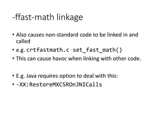 -ffast-math linkage
• Also causes non-standard code to be linked in and
called
• e.g. crtfastmath.c set_fast_math()
• This can cause havoc when linking with other code.
• E.g. Java requires option to deal with this:
• -XX:RestoreMXCSROnJNICalls
 