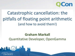 Catastrophic cancellation: the
pitfalls of floating point arithmetic
(and how to avoid them!)
Graham Markall
Quantitative Developer, OpenGamma
 