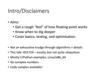 Intro/Disclaimers
• Aims:
• Get a rough “feel” of how floating point works
• Know when to dig deeper
• Cover basics, testing, and optimisation
• Not an exhaustive trudge through algorithms + details
• This talk: IEEE754 – mostly, but not quite ubiquitous
• Mostly C/Python examples, Linux/x86_64
• No complex numbers
• Code samples available!
 
