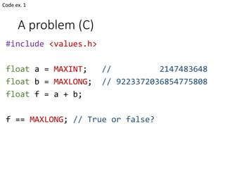 A problem (C)
#include <values.h>
float a = MAXINT; // 2147483648
float b = MAXLONG; // 9223372036854775808
float f = a + b;
f == MAXLONG; // True or false?
Code ex. 1
 