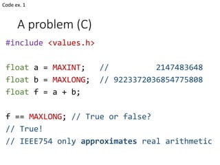 A problem (C)
#include <values.h>
float a = MAXINT; // 2147483648
float b = MAXLONG; // 9223372036854775808
float f = a + b;
f == MAXLONG; // True or false?
// True!
// IEEE754 only approximates real arithmetic
Code ex. 1
 