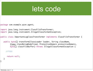 lets code
package com.example.qcon.agent;
import java.lang.instrument.ClassFileTransformer;
import java.lang.instrument.IllegalClassFormatException;
public class ImportantLogClassTransformer implements ClassFileTransformer {
	 public byte[] transform(ClassLoader loader, String className,
	 	 	 Class classBeingRedefined, ProtectionDomain protectionDomain,
	 	 	 byte[] classfileBuffer) throws IllegalClassFormatException {
//TODO
	 	 return null;
	 }
}
Wednesday, June 11, 14
 