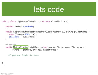 lets code
public class LogMethodClassVisitor extends ClassVisitor {
	 private String className;
	 public LogMethodIfAnnotationVisitor(ClassVisitor cv, String pClassName) {
	 	 super(Opcodes.ASM5, cv);
	 	 className = pClassName;
	 }
	 @Override
	 public MethodVisitor visitMethod(int access, String name, String desc,
	 	 	 String signature, String[] exceptions) {
// put our logic in here
	 }
}
Wednesday, June 11, 14
 