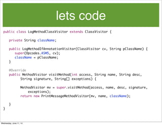 lets code
public class LogMethodClassVisitor extends ClassVisitor {
	 private String className;
	 public LogMethodIfAnnotationVisitor(ClassVisitor cv, String pClassName) {
	 	 super(Opcodes.ASM5, cv);
	 	 className = pClassName;
	 }
	 @Override
	 public MethodVisitor visitMethod(int access, String name, String desc,
	 	 	 String signature, String[] exceptions) {
		 MethodVisitor mv = super.visitMethod(access, name, desc, signature,
exceptions);
	 	 return new PrintMessageMethodVisitor(mv, name, className);
	 }
}
Wednesday, June 11, 14
 