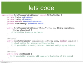 lets code
public class PrintMessageMethodVisitor extends MethodVisitor {
	 	 private String methodName;
	 	 private String className;
private boolean isAnnotationPresent;
	 	 private List<String> parameterIndexes;
	 	 public PrintMessageMethodVisitor(MethodVisitor mv, String methodName,
	 	 	 	 String className) {
// initialize instance variables
	 	 }
	 	 @Override
	 	 public AnnotationVisitor visitAnnotation(String desc, boolean visible) {
	 	 1. check method for annotation @ImportantLog
2. if annotation present, then get important method param indexes
	 	 }
	 	 @Override
	 	 public void visitCode() {
	 	 	 3. if annotation present, add logging to beginning of the method
}
}
Wednesday, June 11, 14
 
