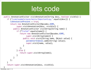 lets code
	
	 public AnnotationVisitor visitAnnotation(String desc, boolean visible) {
	 	 if ("Lcom/example/qcon/mains/ImportantLog;".equals(desc)) {
isAnnotationPresent = true;
	 	 	 return new AnnotationVisitor(Opcodes.ASM5,
	 	 	 	 	 super.visitAnnotation(desc, visible)) {
	 	 	 	 public AnnotationVisitor visitArray(String name) {
	 	 	 	 	 if (“fields”.equals(name)) {
	 	 	 	 	 	 return new AnnotationVisitor(Opcodes.ASM5,
	 	 	 	 	 	 	 	 super.visitArray(name)) {
	 	 	 	 	 	 	 public void visit(String name, Object value) {
	 	 	 	 	 	 	 	 parameterIndexes.add((String) value);
	 	 	 	 	 	 	 	 super.visit(name, value);
	 	 	 	 	 	 	 }
	 	 	 	 	 	 };
	 	 	 	 	 } else {
	 	 	 	 	 	 return super.visitArray(name);
	 	 	 	 	 }
	 	 	 	 }
	 	 	 };
	 	 }
	 	 return super.visitAnnotation(desc, visible);
	 }
Wednesday, June 11, 14
 