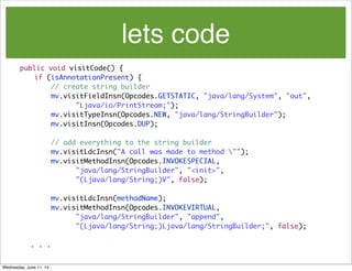 lets code
public void visitCode() {		
if (isAnnotationPresent) {
	 	 	 // create string builder
	 	 	 	 mv.visitFieldInsn(Opcodes.GETSTATIC, "java/lang/System", "out",
	 	 	 	 	 	 "Ljava/io/PrintStream;");
	 	 	 	 mv.visitTypeInsn(Opcodes.NEW, "java/lang/StringBuilder");
	 	 	 	 mv.visitInsn(Opcodes.DUP);
	 	 	 	 // add everything to the string builder
	 	 	 	 mv.visitLdcInsn("A call was made to method "");
	 	 	 	 mv.visitMethodInsn(Opcodes.INVOKESPECIAL,
	 	 	 	 	 	 "java/lang/StringBuilder", "<init>",
	 	 	 	 	 	 "(Ljava/lang/String;)V", false);
	 	 	 	 mv.visitLdcInsn(methodName);
	 	 	 	 mv.visitMethodInsn(Opcodes.INVOKEVIRTUAL,
	 	 	 	 	 	 "java/lang/StringBuilder", "append",
	 	 	 	 	 	 "(Ljava/lang/String;)Ljava/lang/StringBuilder;", false);
. . .
Wednesday, June 11, 14
 