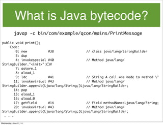 What is Java bytecode?
javap -c bin/com/example/qcon/mains/PrintMessage
public void print();
Code:
0: new #38 // class java/lang/StringBuilder
3: dup
4: invokespecial #40 // Method java/lang/
StringBuilder."<init>":()V
7: astore_1
8: aload_1
9: ldc #41 // String A call was made to method "
11: invokevirtual #43 // Method java/lang/
StringBuilder.append:(Ljava/lang/String;)Ljava/lang/StringBuilder;
14: pop
15: aload_1
16: aload_0
17: getfield #14 // Field methodName:Ljava/lang/String;
20: invokevirtual #43 // Method java/lang/
StringBuilder.append:(Ljava/lang/String;)Ljava/lang/StringBuilder;
. . .
Wednesday, June 11, 14
 