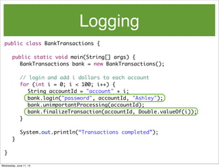 Logging
public class BankTransactions {
	 public static void main(String[] args) {
	 	 BankTransactions bank = new BankTransactions();
	 	 // login and add i dollars to each account
	 	 for (int i = 0; i < 100; i++) {
	 	 	 String accountId = "account" + i;
	 	 	 bank.login("password", accountId, "Ashley");
bank.unimportantProcessing(accountId);
	 	 	 bank.finalizeTransaction(accountId, Double.valueOf(i));
	 	 }
System.out.println(“Transactions completed”);
	 }
}
Wednesday, June 11, 14
 
