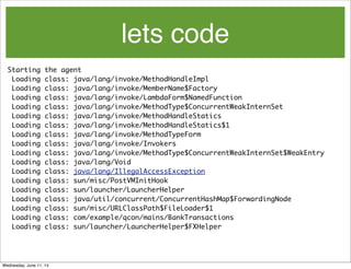 lets code
Starting the agent
Loading class: java/lang/invoke/MethodHandleImpl
Loading class: java/lang/invoke/MemberName$Factory
Loading class: java/lang/invoke/LambdaForm$NamedFunction
Loading class: java/lang/invoke/MethodType$ConcurrentWeakInternSet
Loading class: java/lang/invoke/MethodHandleStatics
Loading class: java/lang/invoke/MethodHandleStatics$1
Loading class: java/lang/invoke/MethodTypeForm
Loading class: java/lang/invoke/Invokers
Loading class: java/lang/invoke/MethodType$ConcurrentWeakInternSet$WeakEntry
Loading class: java/lang/Void
Loading class: java/lang/IllegalAccessException
Loading class: sun/misc/PostVMInitHook
Loading class: sun/launcher/LauncherHelper
Loading class: java/util/concurrent/ConcurrentHashMap$ForwardingNode
Loading class: sun/misc/URLClassPath$FileLoader$1
Loading class: com/example/qcon/mains/BankTransactions
Loading class: sun/launcher/LauncherHelper$FXHelper
Wednesday, June 11, 14
 