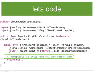 lets code
package com.example.qcon.agent;
import java.lang.instrument.ClassFileTransformer;
import java.lang.instrument.IllegalClassFormatException;
public class ImportantLogClassTransformer implements
ClassFileTransformer {
	 public byte[] transform(ClassLoader loader, String className,
	 	 	 Class classBeingRedefined, ProtectionDomain protectionDomain,
	 	 	 byte[] classfileBuffer) throws IllegalClassFormatException {
// manipulate the bytes here and then return them
	 	 return null;
	 }
}
Wednesday, June 11, 14
 