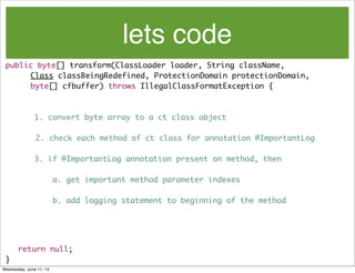 lets code
public byte[] transform(ClassLoader loader, String className,
	 	 Class classBeingRedefined, ProtectionDomain protectionDomain,
	 	 byte[] cfbuffer) throws IllegalClassFormatException {
1. convert byte array to a ct class object
2. check each method of ct class for annotation @ImportantLog
3. if @ImportantLog annotation present on method, then
a. get important method parameter indexes
b. add logging statement to beginning of the method
	 return null;
}
Wednesday, June 11, 14
 
