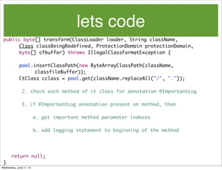 lets code
public byte[] transform(ClassLoader loader, String className,
	 	 Class classBeingRedefined, ProtectionDomain protectionDomain,
	 	 byte[] cfbuffer) throws IllegalClassFormatException {
	 	 pool.insertClassPath(new ByteArrayClassPath(className,
	 	 	 	 classfileBuffer));
	 	 CtClass cclass = pool.get(className.replaceAll("/", "."));
2. check each method of ct class for annotation @ImportantLog
3. if @ImportantLog annotation present on method, then
a. get important method parameter indexes
b. add logging statement to beginning of the method
	 	
	 return null;
}
Wednesday, June 11, 14
 