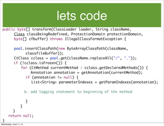 lets code
public byte[] transform(ClassLoader loader, String className,
	 	 Class classBeingRedefined, ProtectionDomain protectionDomain,
	 	 byte[] cfbuffer) throws IllegalClassFormatException {
	 	 pool.insertClassPath(new ByteArrayClassPath(className,
	 	 	 	 classfileBuffer));
	 	 CtClass cclass = pool.get(className.replaceAll("/", "."));
if (!cclass.isFrozen()) {
	 for (CtMethod currentMethod : cclass.getDeclaredMethods()) {
Annotation annotation = getAnnotation(currentMethod);
	 	 	 	 if (annotation != null) {
	 	 	 	 	 List<String> parameterIndexes = getParamIndexes(annotation);
b. add logging statement to beginning of the method
	 	 	 	 }
	 	 }
}
	 return null;
}
Wednesday, June 11, 14
 